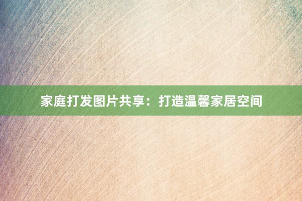 家庭打发图片共享：打造温馨家居空间