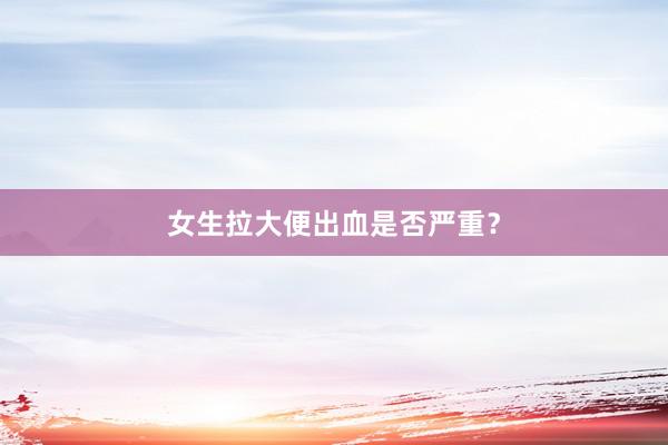 女生拉大便出血是否严重？