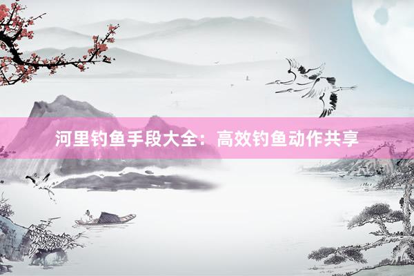 河里钓鱼手段大全：高效钓鱼动作共享