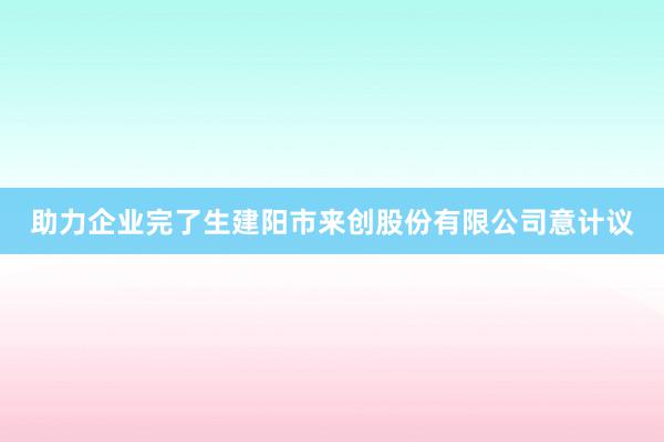 助力企业完了生建阳市来创股份有限公司意计议